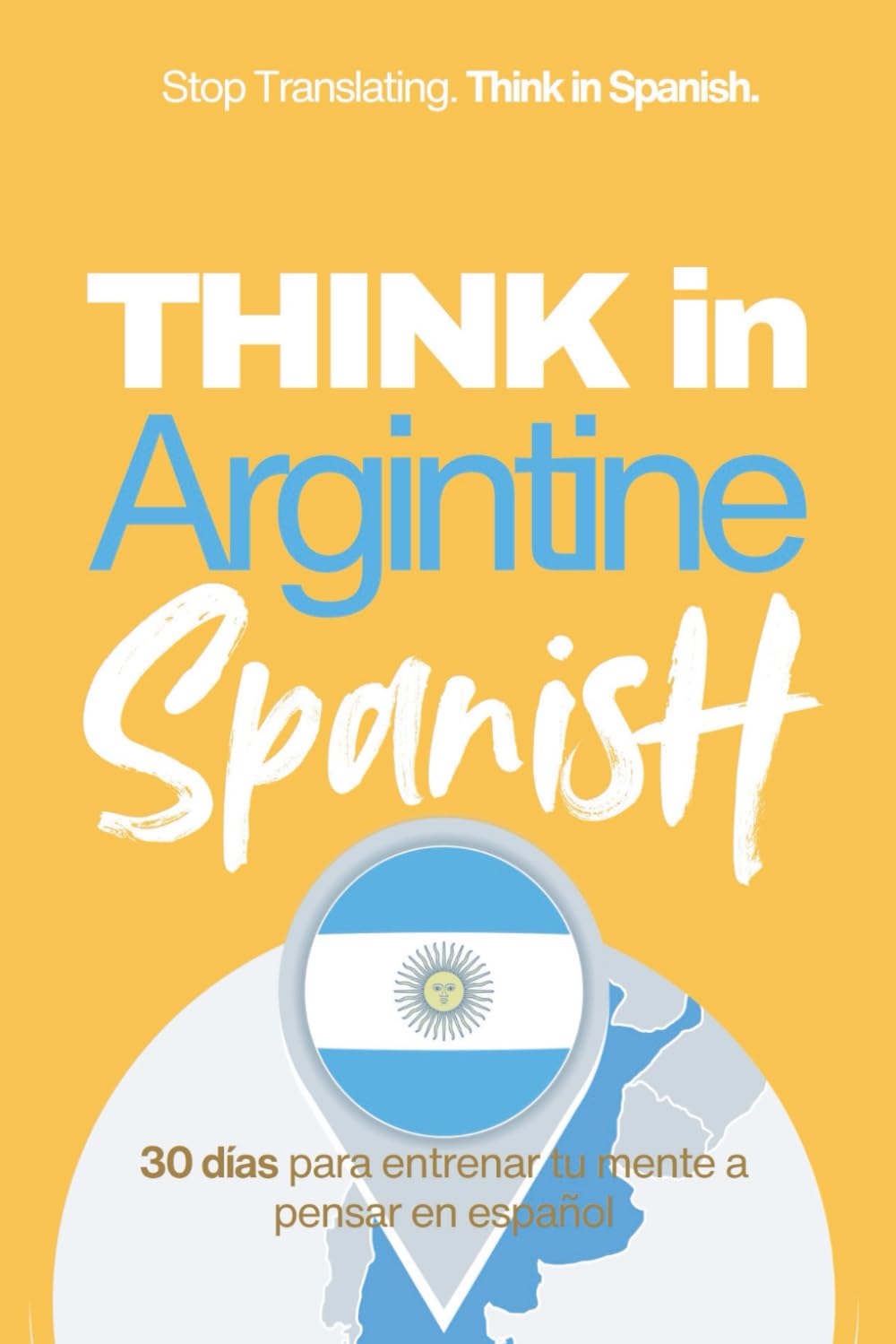 Think in Argentine Spanish: A 30-Day System to Stop Translating and Build Natural Mental Spanish Through Real Argentine Rhythm (Speak Like a Latino™ Method — Phase 3: THINK)