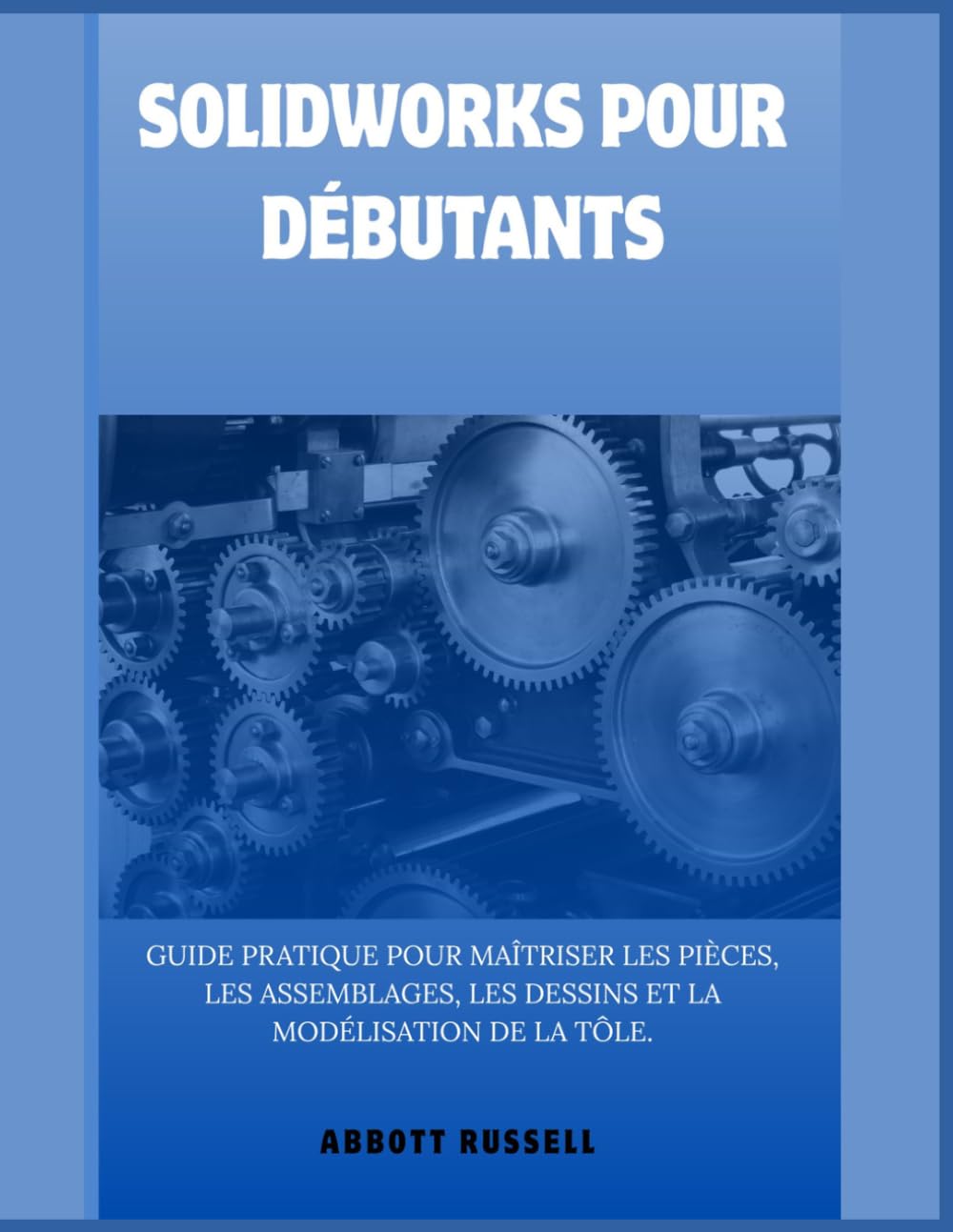 SOLIDWORKS POUR DÉBUTANTS: GUIDE PRATIQUE POUR MAÎTRISER LES PIÈCES, LES ASSEMBLAGES, LES DESSINS ET LA MODÉLISATION DE LA TÔLE.