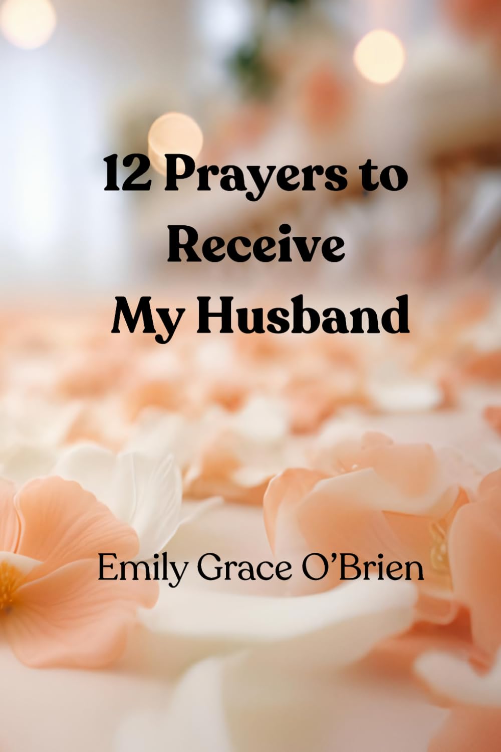 12 Prayers to Receive My Husband: A Scripture-Based Prayer Journey to Prepare Your Heart for Marriage, Aligning Your Heart with God’s Promise for Love ... Welcome the Husband God Has Prepared for You