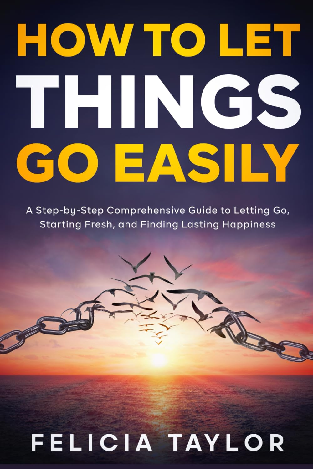 How to Let Things Go Easily: A Step-by-Step Comprehensive Guide to Letting Go, Starting Fresh, and Finding Lasting Happiness