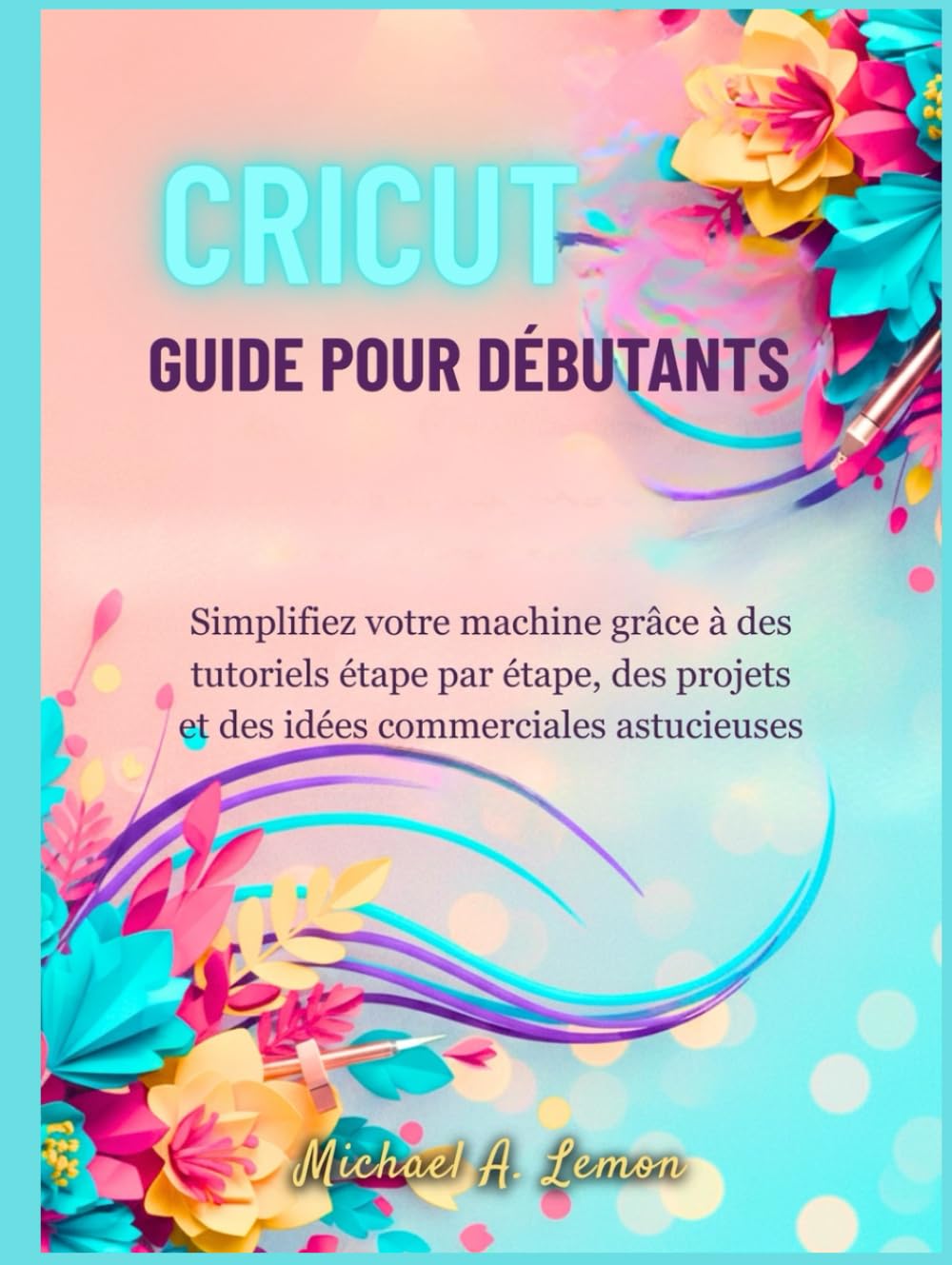 CRICUT GUIDE POUR DÉBUTANTS: Simplifiez votre machine grâce à des tutoriels étape par étape, des projets et des idées commerciales astucieuses