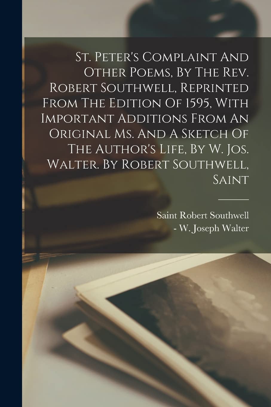 St. Peter's Complaint And Other Poems, By The Rev. Robert Southwell, Reprinted From The Edition Of 1595, With Important Additions From An Original Ms. ... By W. Jos. Walter. By Robert Southwell, Saint