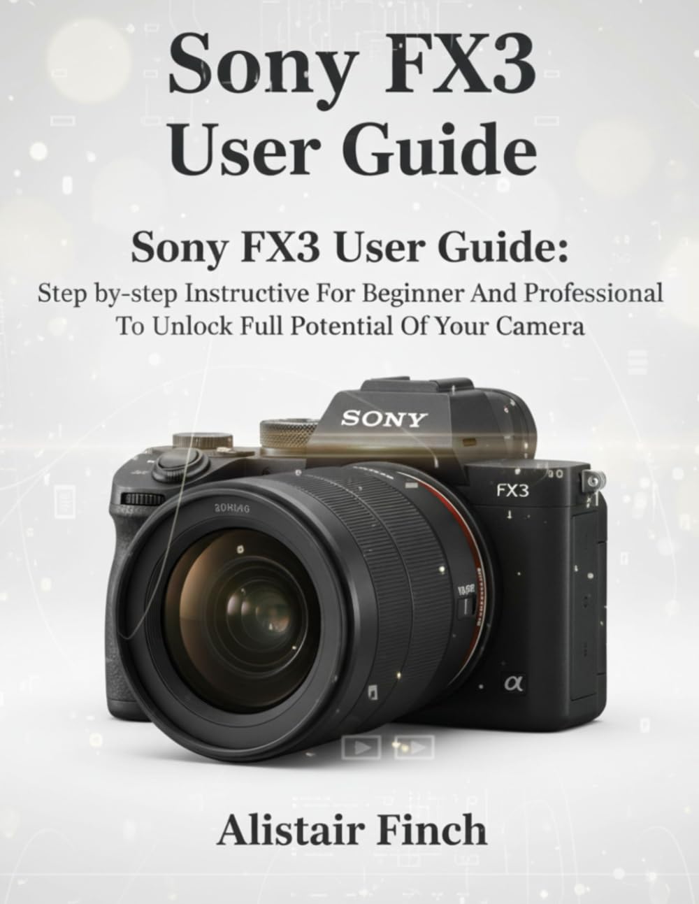 Sony FX3 User Guide: Step-by-step Instructive For Beginner And Professional To Unlock Full Potential Of Your Camera