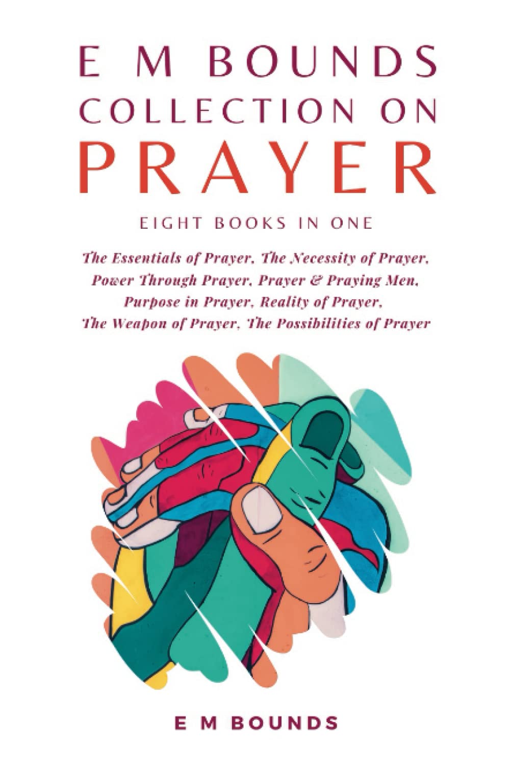E M Bounds Collection on Prayer: The Essentials of Prayer, The Necessity of Prayer, Power Through Prayer, Prayer and Praying Men, Purpose in Prayer, ... Weapon of Prayer, The Possibilities of Prayer