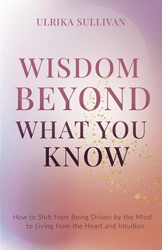 Wisdom Beyond What You Know How to Shift from Being Driven by the Mind to Living from the Heart and Intuition