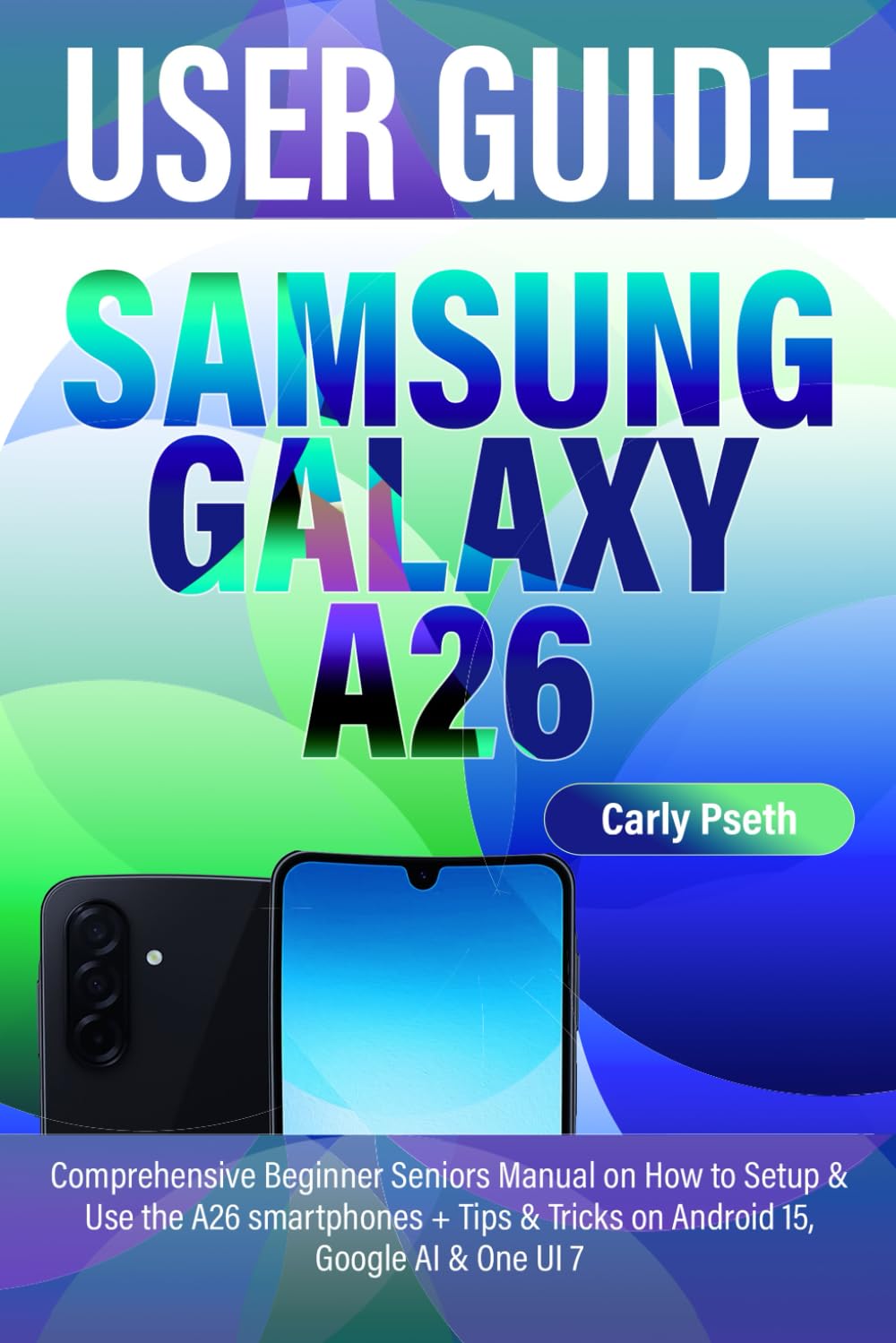 SAMSUNG GALAXY A26 USER GUIDE: Comprehensive Beginner Seniors Manual on How to Setup & Use the A26 smartphones + Tips & Tricks on Android 15, Google AI & One UI 7