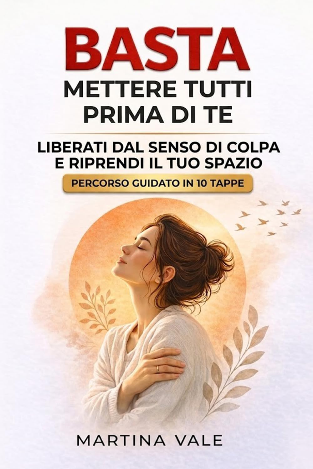 BASTA METTERE TUTTI PRIMA DI TE: Un percorso guidato in 10 tappe per liberarti dal senso di colpa e riprendere il tuo spazio