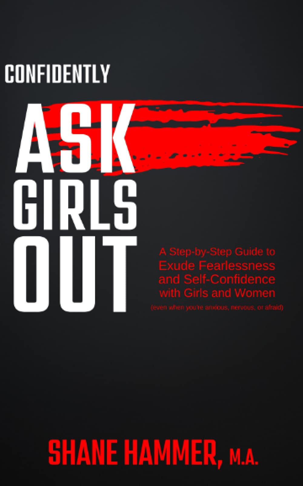 Confidently Ask Girls Out: A Step-by-Step Guide to Exude Fearlessness and Self-Confidence with Girls & Women (even when you're anxious, nervous, or afraid)