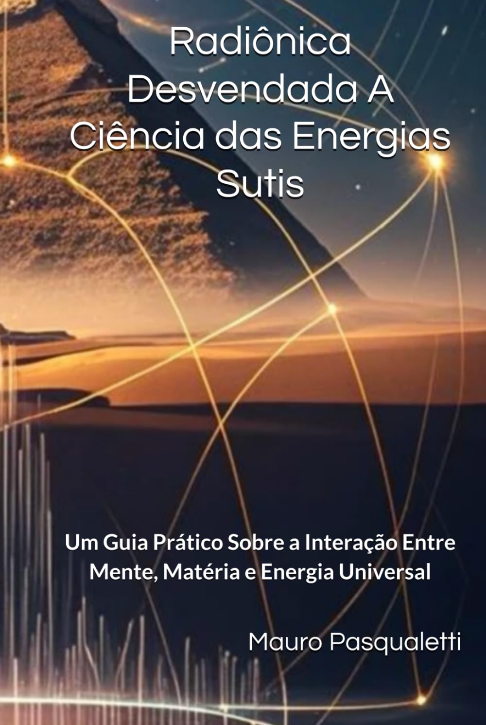 Radiônica Desvendada A Ciência das Energias Sutis: Um Guia Prático Sobre a Interação Entre Mente, Matéria e Energia Universal