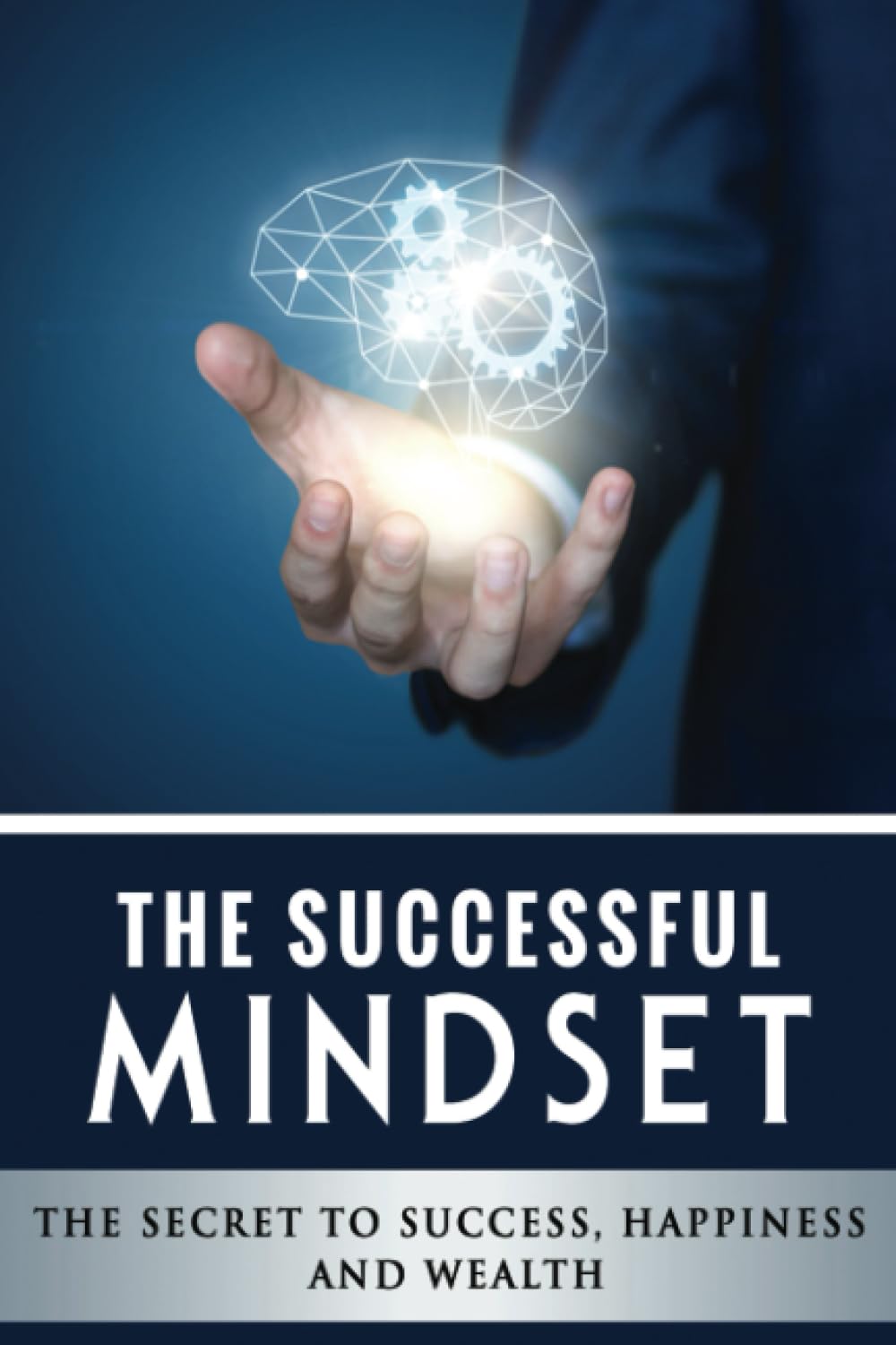 The Successful Mindset - The Secret To Success, Happiness And Wealth: Master the Habits to Transform Your Business, Relationships, and Life