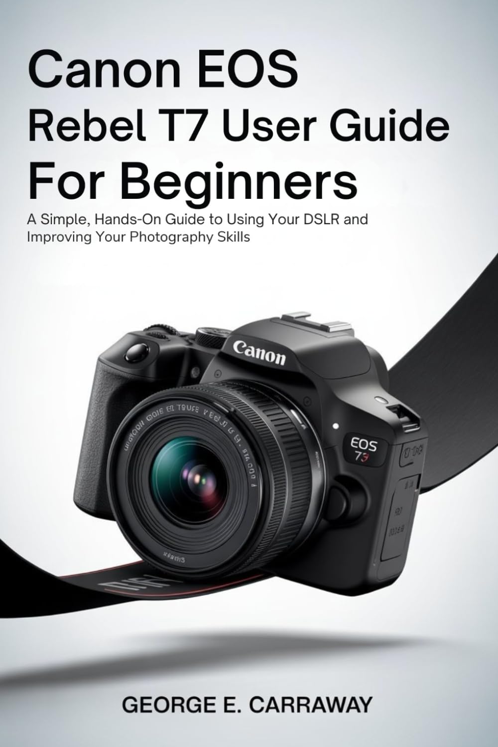CANON EOS REBEL T7 USER GUIDE FOR BEGINNERS: A Simple, Hands-On Guide to Using Your DSLR and Improving Your Photography Skills