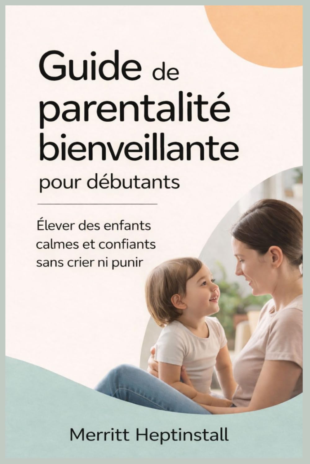 Guide de parentalité bienveillante pour débutants: Élever des enfants calmes et confiants sans crier ni punir