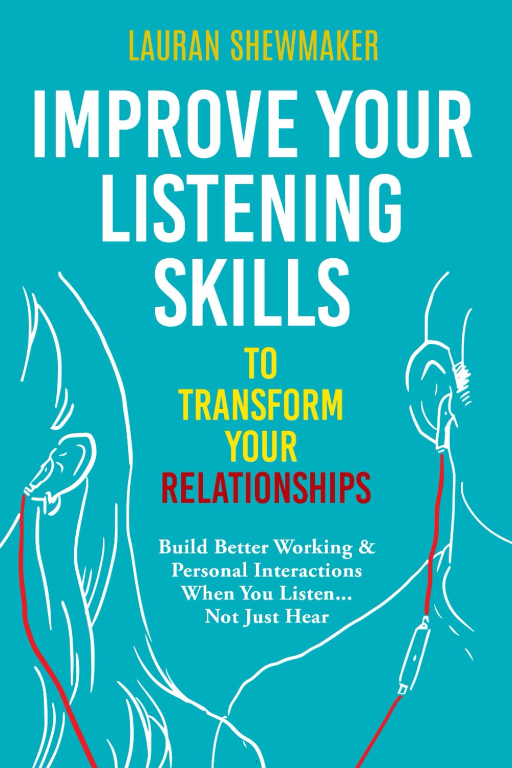 Improve Your Listening Skills to Transform Your Relationships: Build Better Working & Personal Interactions When You Listen... Not Just Hear