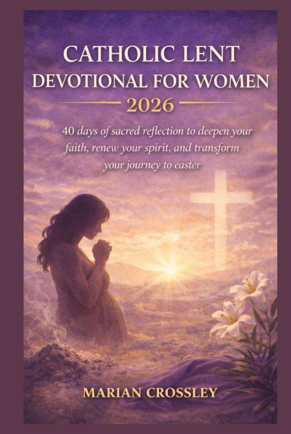 CATHOLIC LENT DEVOTIONAL FOR WOMEN 2026: 40 days of sacred reflection to deepen your faith, renew your spirit, and transform your journey to easter
