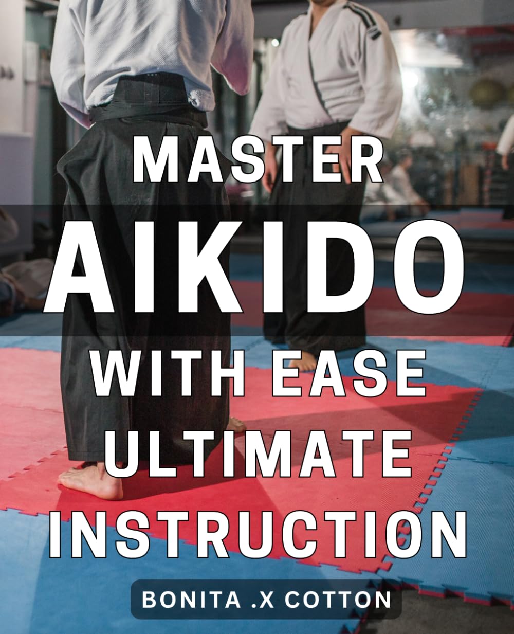 Master Aikido with Ease: Ultimate Instruction: Aikido Mastery Made Simple: Expert Guidance for Effortless Training and Maximum Results