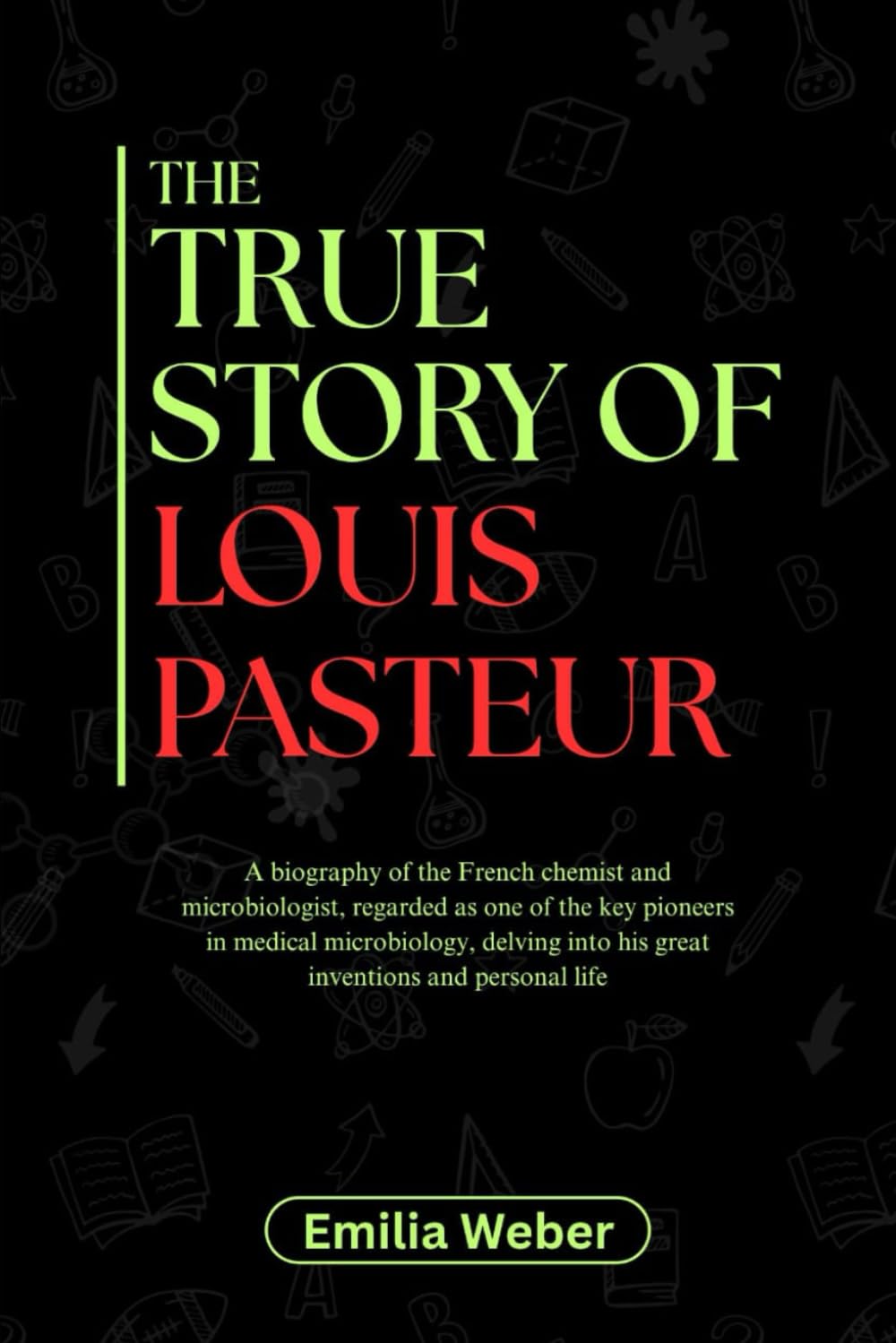 THE TRUE STORY OF LOUIS PASTEUR: A biography of the French chemist and microbiologist, regarded as one of the key pioneers in medical microbiology, ... inventions and their detailed life stories)