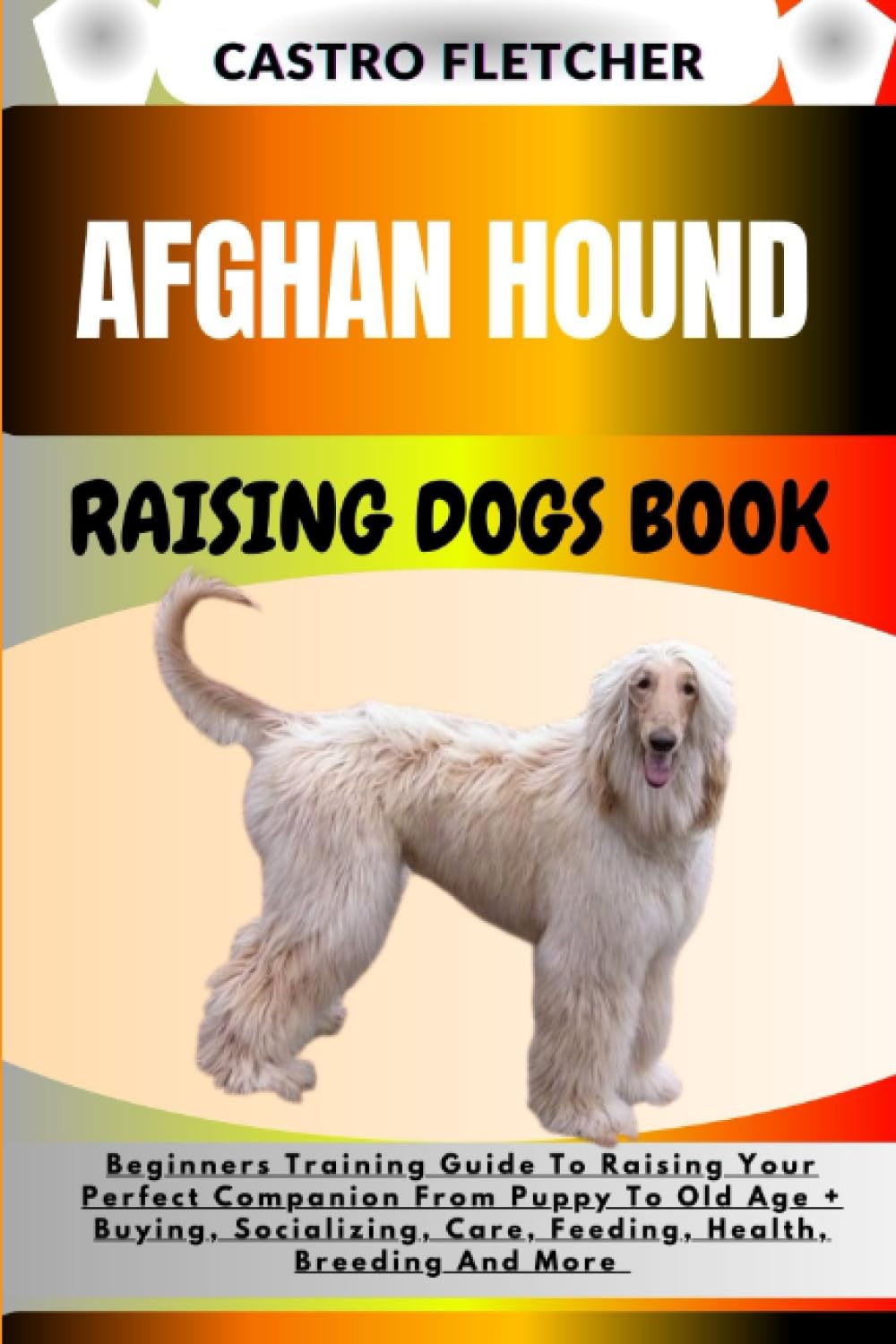 AFGHAN HOUND RAISING DOGS BOOK: Beginners Training Guide To Raising Your Perfect Companion From Puppy To Old Age + Buying, Socializing, Care, Feeding, Health, Breeding And More