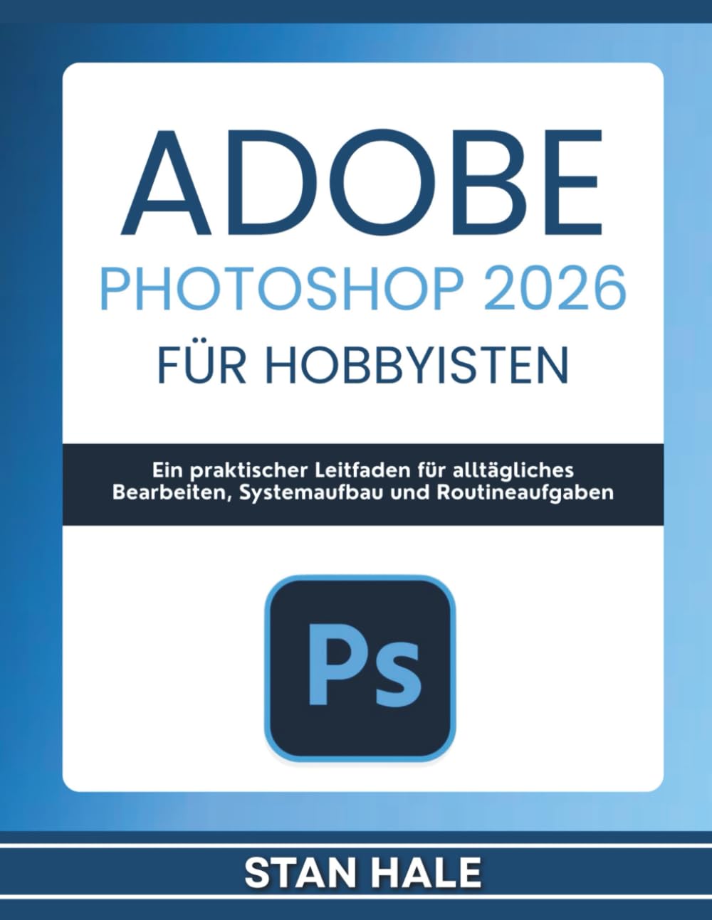 Adobe Photoshop 2026 für Hobbyisten: Ein praktischer Leitfaden für alltägliches Bearbeiten, Systemaufbau und Routineaufgaben