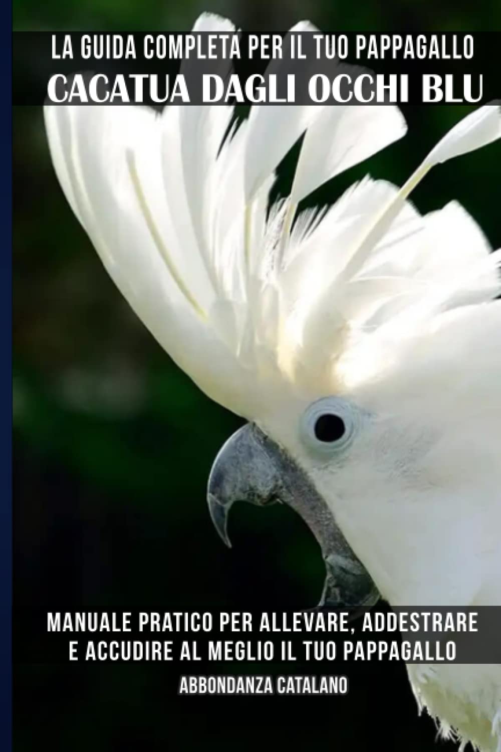 La guida completa per il tuo pappagallo Cacatua dagli occhi blu: Manuale pratico per allevare, addestrare e accudire al meglio il tuo pappagallo