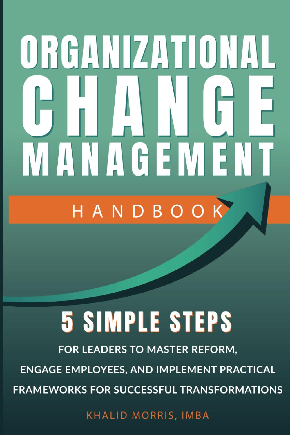 Organizational Change Management Handbook: 5 Simple Steps For Business Leaders to Master Reform, Engage Employees, and Implement Practical Frameworks for Successful Transformations