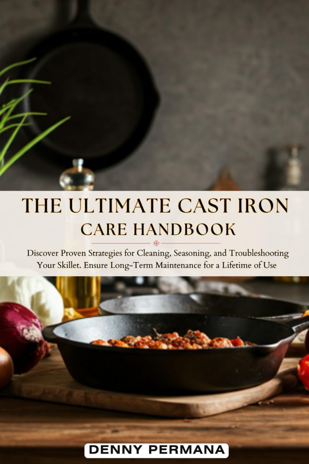 The Ultimate Cast Iron Care Handbook: Discover Proven Strategies for Cleaning, Seasoning, and Troubleshooting Your Skillet. Ensure Long-Term Maintenance for a Lifetime of Use