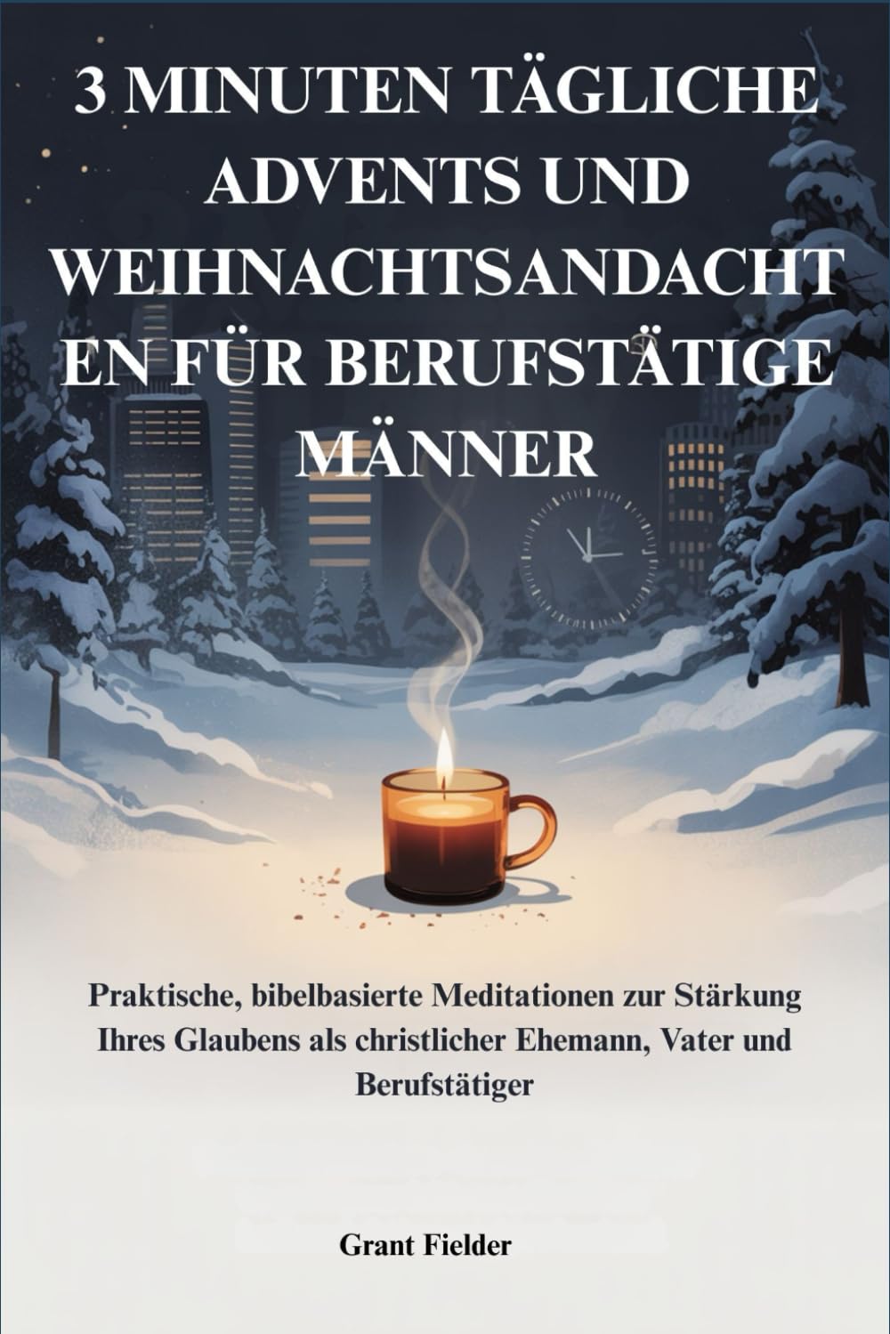 3 MINUTEN TÄGLICHE ADVENTS UND WEIHNACHTSANDACHTEN FÜR BERUFSTÄTIGE MÄNNER: Praktische, bibelbasierte Meditationen zur Stärkung Ihres Glaubens als christlicher Ehemann, Vater und Berufstätiger