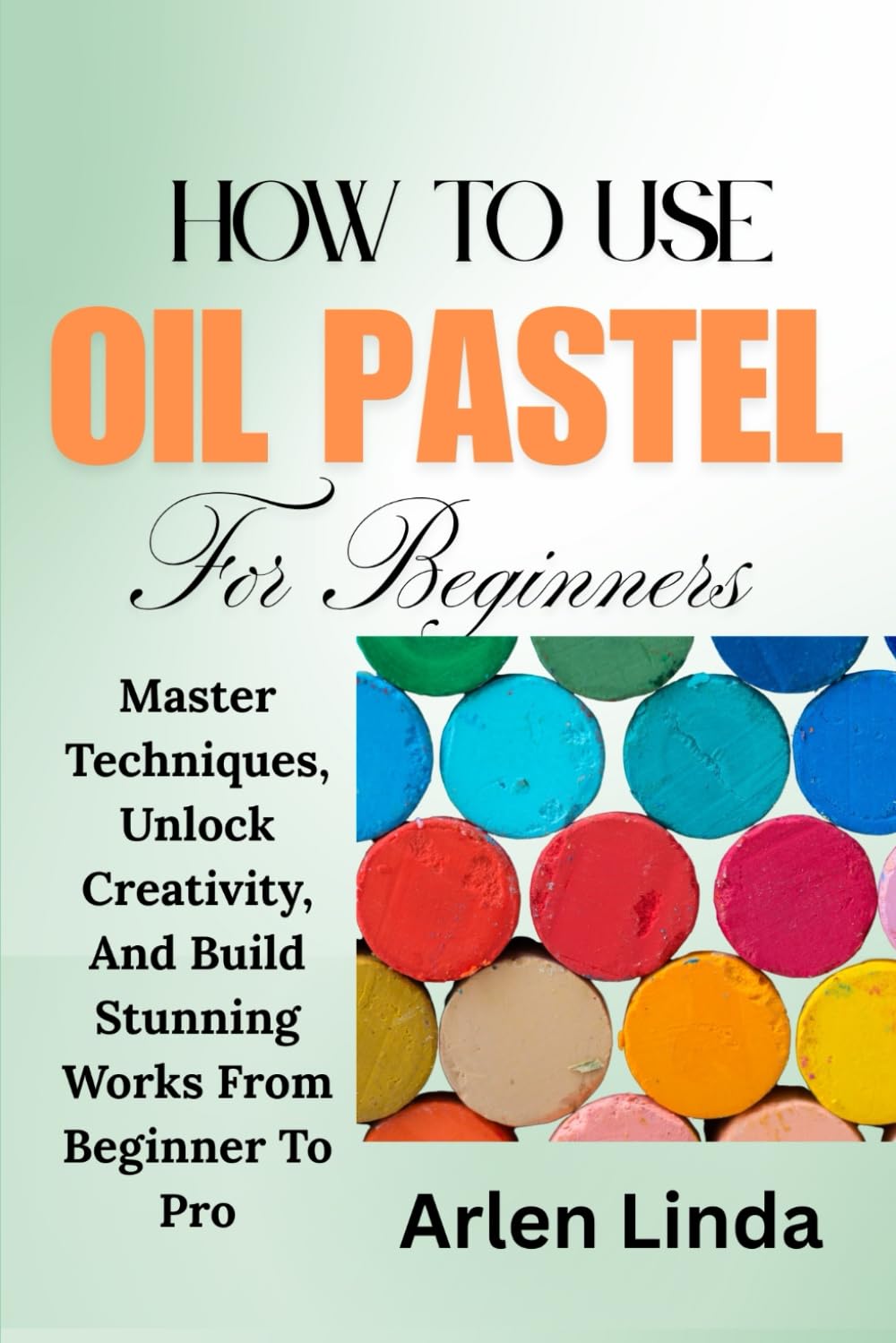 HOW TO USE OIL PASTEL: Master Techniques, Unlock Creativity, And Build Stunning Works From Beginner To Pro