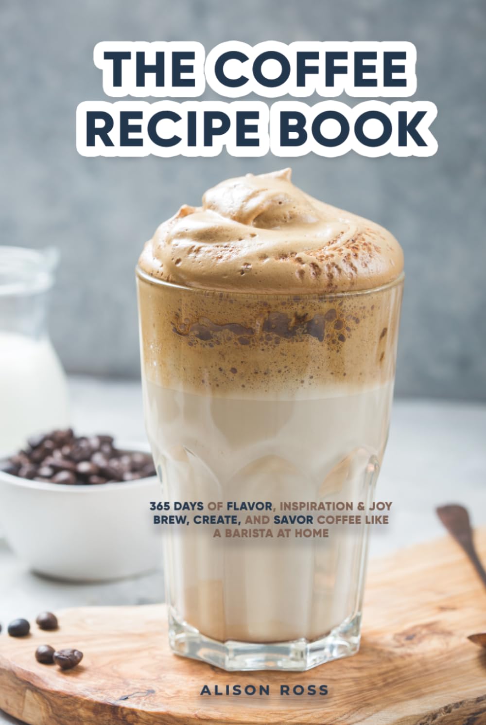 THE COFFEE RECIPE BOOK: 365 DAYS OF FLAVOR, INSPIRATION & JOY BREW, CREATE, AND SAVOR COFFEE LIKE A BARISTA AT HOME