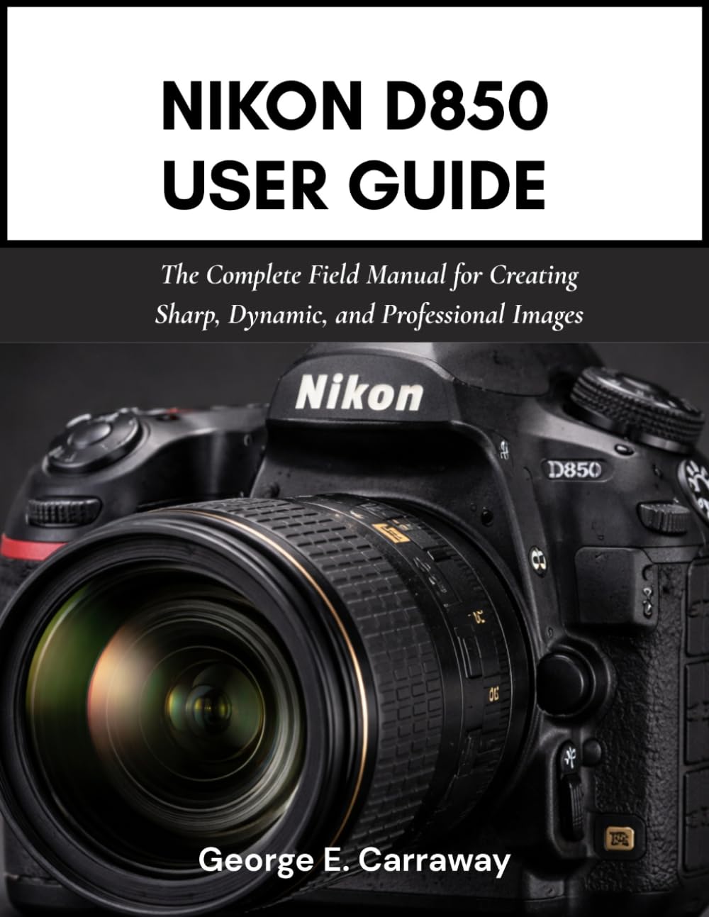 NIKON D850 USER GUIDE: The Complete Field Manual for Creating Sharp, Dynamic, and Professional Images