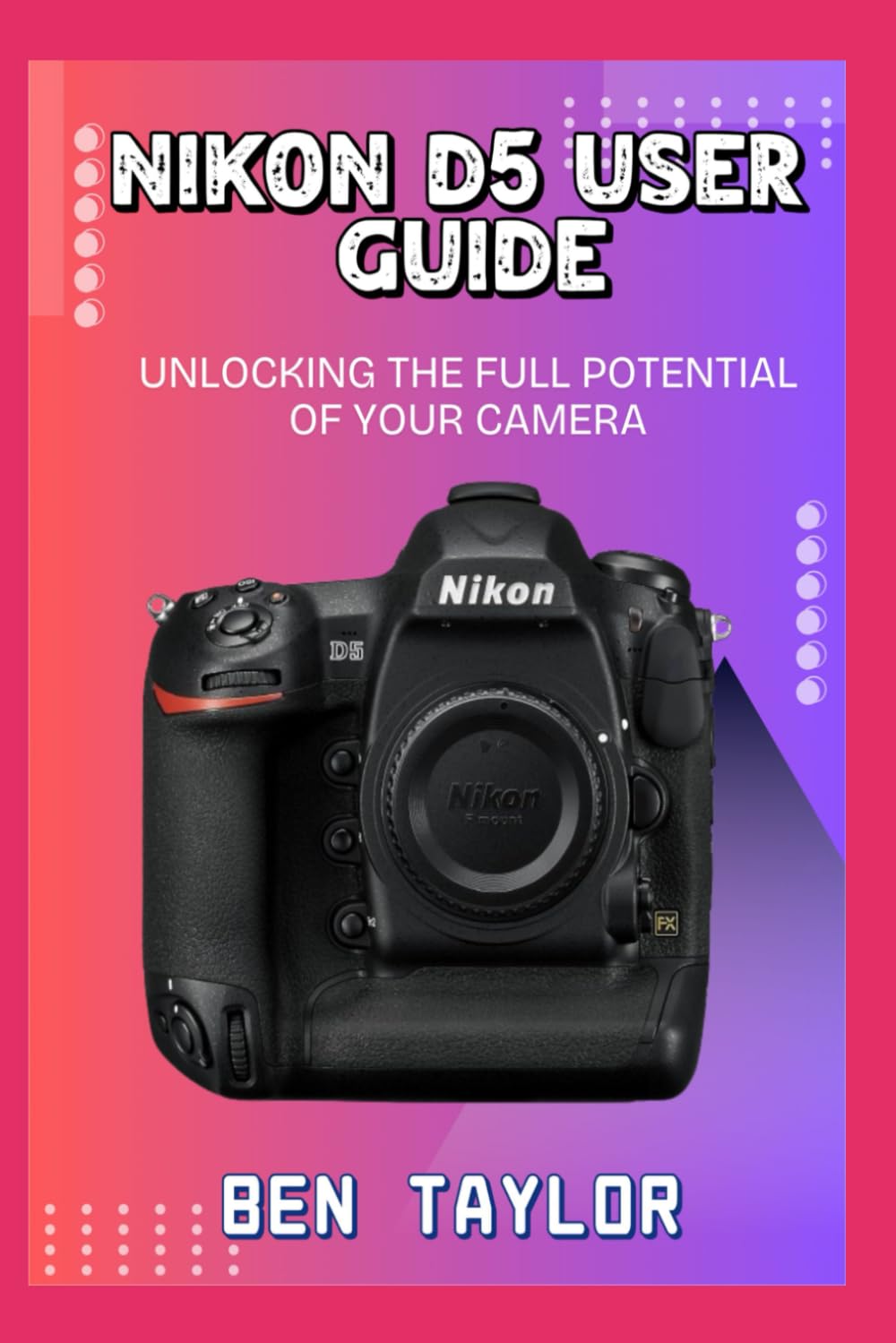 NIKON D5 USER GUIDE: UNLOCKING THE FULL POTENTIAL OF YOUR CAMERA