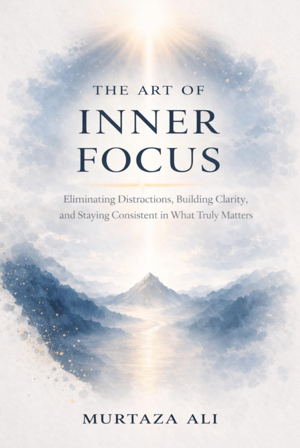 The Art of Inner Focus: Eliminating Distractions, Building Clarity, and Staying Consistent in What Truly Matters