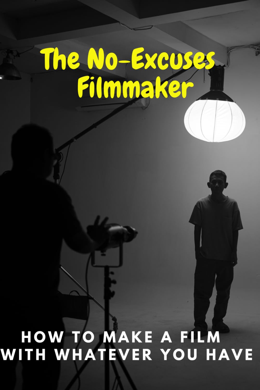 The No-Excuses Filmmaker: How to Make a Film with Whatever You Have
