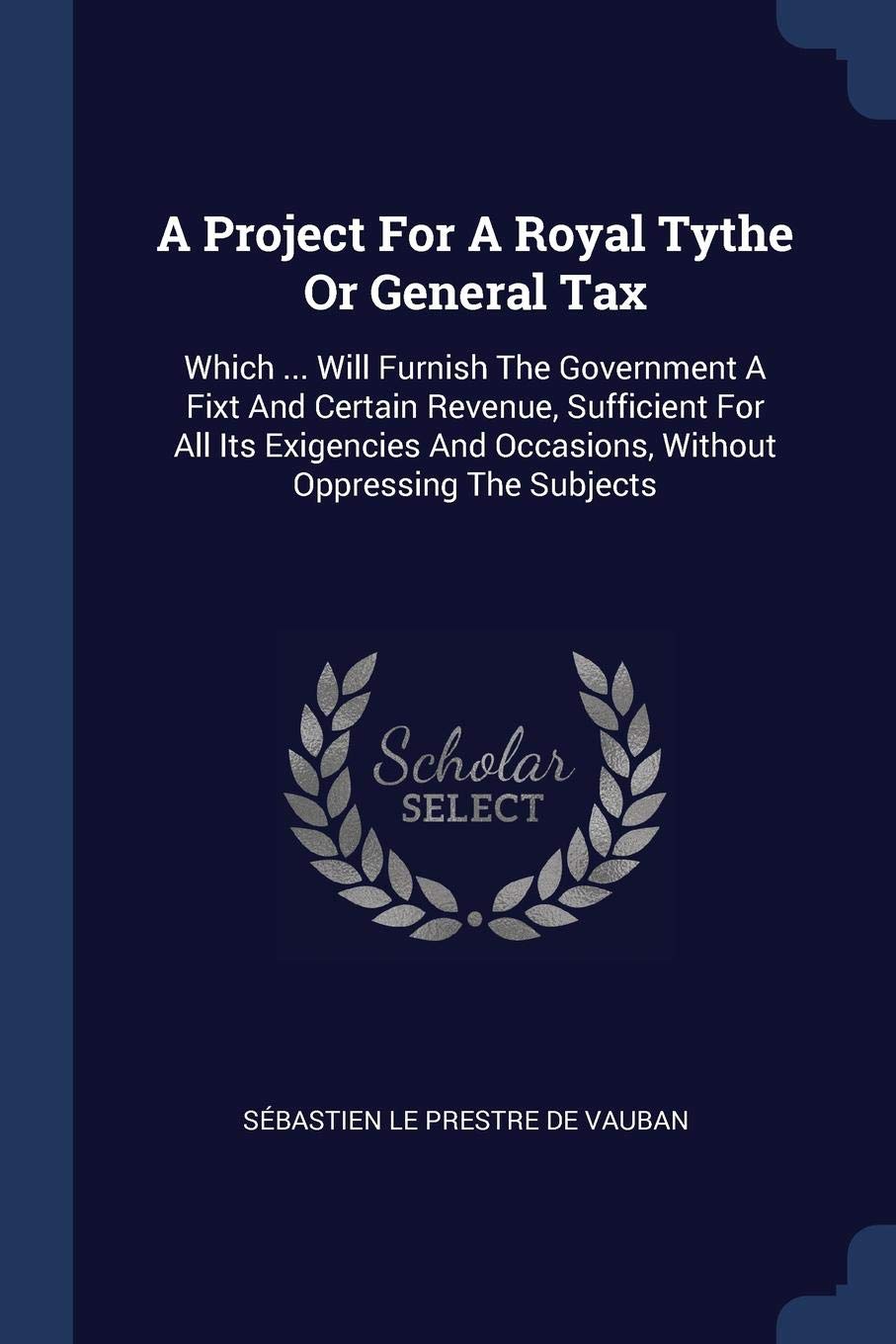 A Project For A Royal Tythe Or General Tax: Which ... Will Furnish The Government A Fixt And Certain Revenue, Sufficient For All Its Exigencies And Occasions, Without Oppressing The Subjects