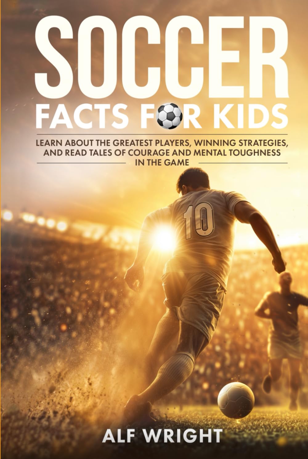 Soccer Facts for Kids: Learn About the Greatest Players, Winning Strategies and Read Tales of Courage and Mental Toughness in the Game (Facts for Kids by Alf Wright)