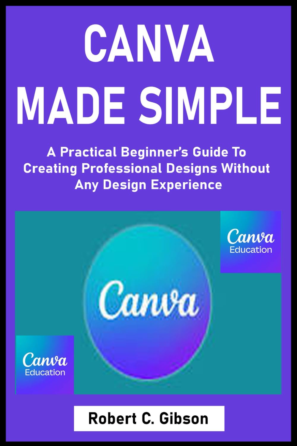 CANVA MADE SIMPLE: A Practical Beginner’s Guide To Creating Professional Designs Without Any Design Experience