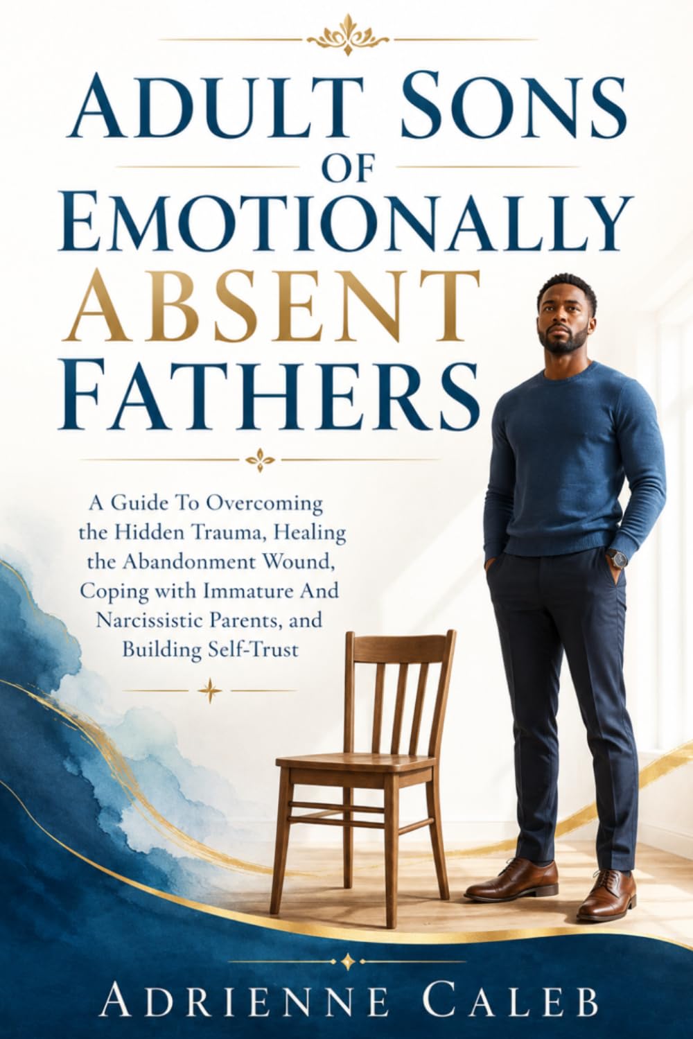 Adult Sons of Emotionally Absent Fathers: A Guide To Overcoming the Hidden Trauma, Healing the Abandonment Wound, Coping with Immature And Narcissistic Parents, and Building Self-Trust