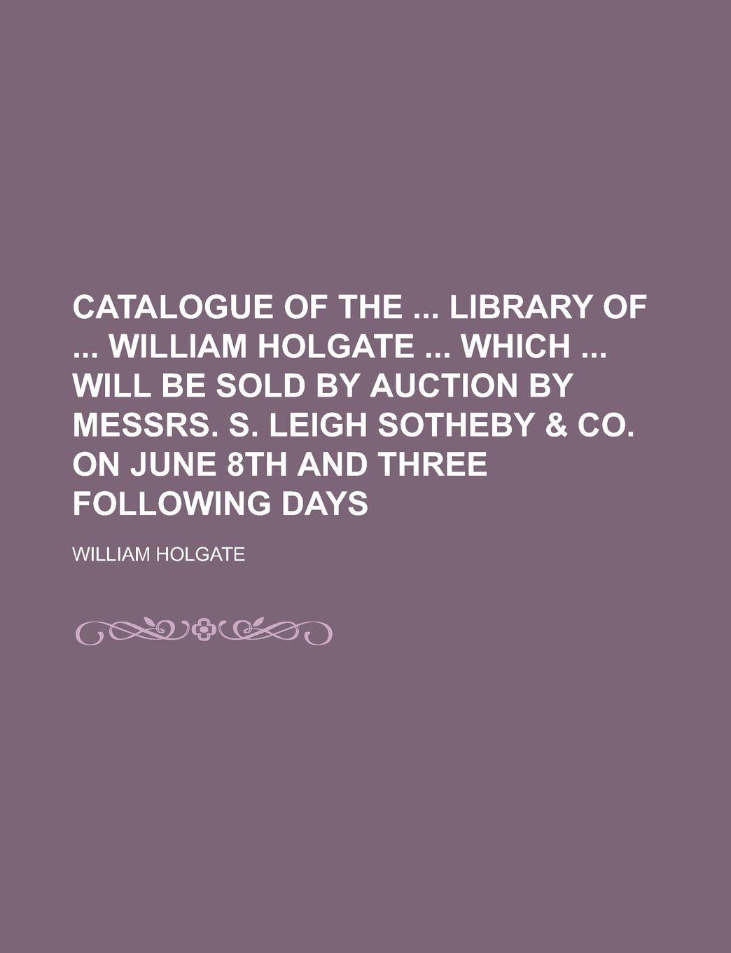 Catalogue of the Library of William Holgate Which Will Be Sold by Auction by Messrs. S. Leigh Sotheby & Co. on June 8th and Three Following Days
