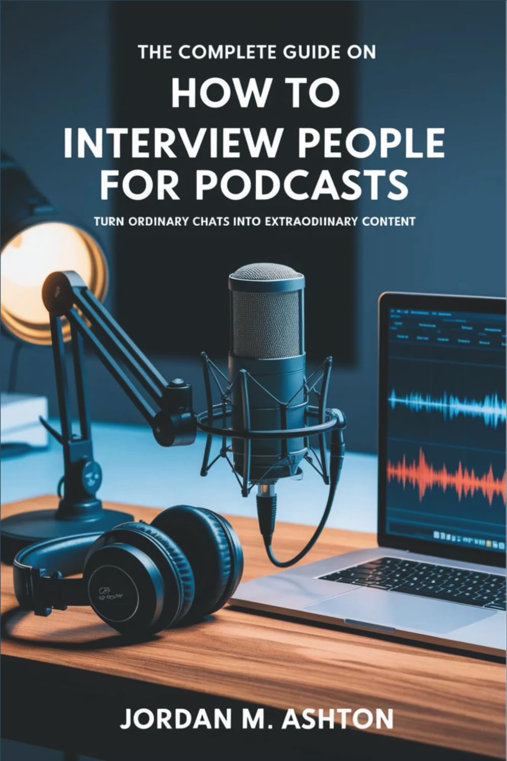 The Complete Guide on How to Interview People for Podcasts: Turn Ordinary Chats into Extraordinary Content