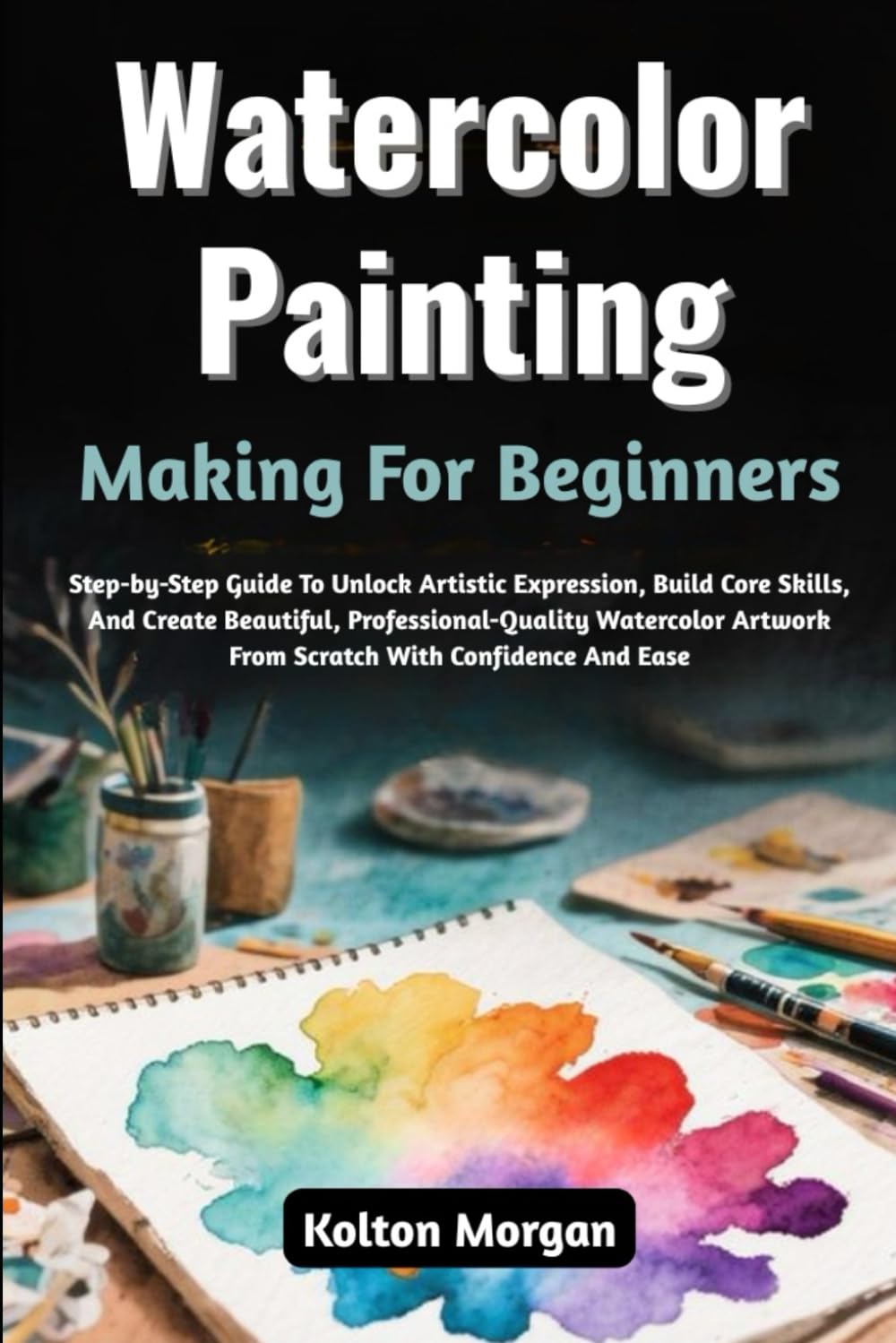 Watercolor Painting Making For Beginners: Step-by-Step Guide To Unlock Artistic Expression, Build Core Skills, And Create Beautiful, ... Artwork From Scratch With Confidence And Ease