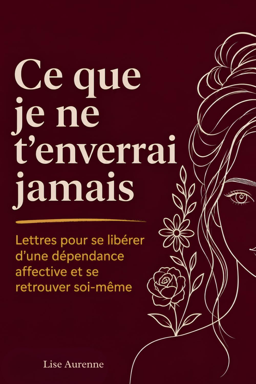 Ce Que Je Ne T'Enverrai Jamais: Lettres Pour Se Libérer d'Une Dépendance Affective Et Se Retrouver Soi-Même