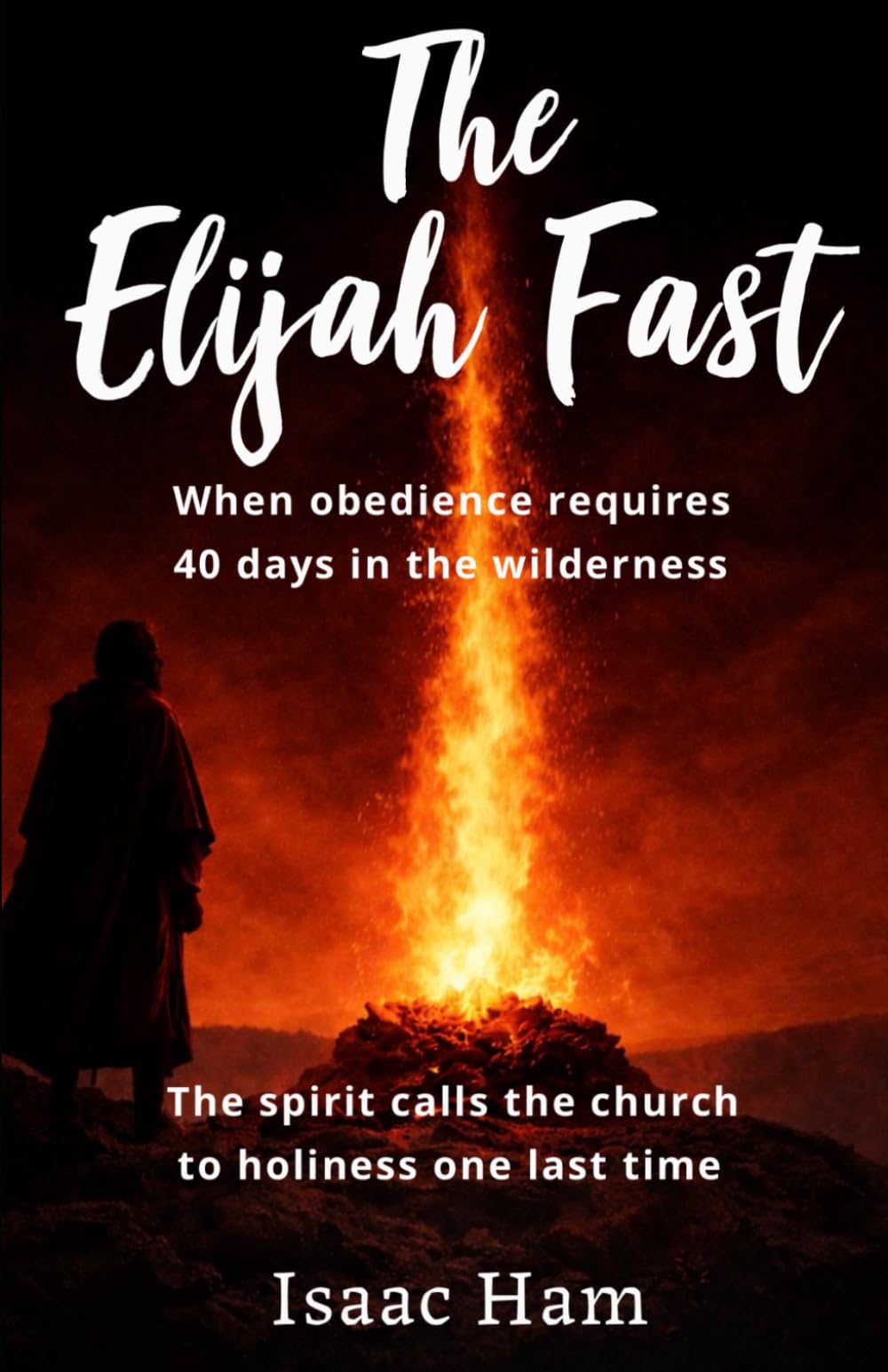 The Elijah Fast: When Obedience Requires 40 Days in the Wilderness: The spirit calls the church to holiness one last time (Isaac Ham)