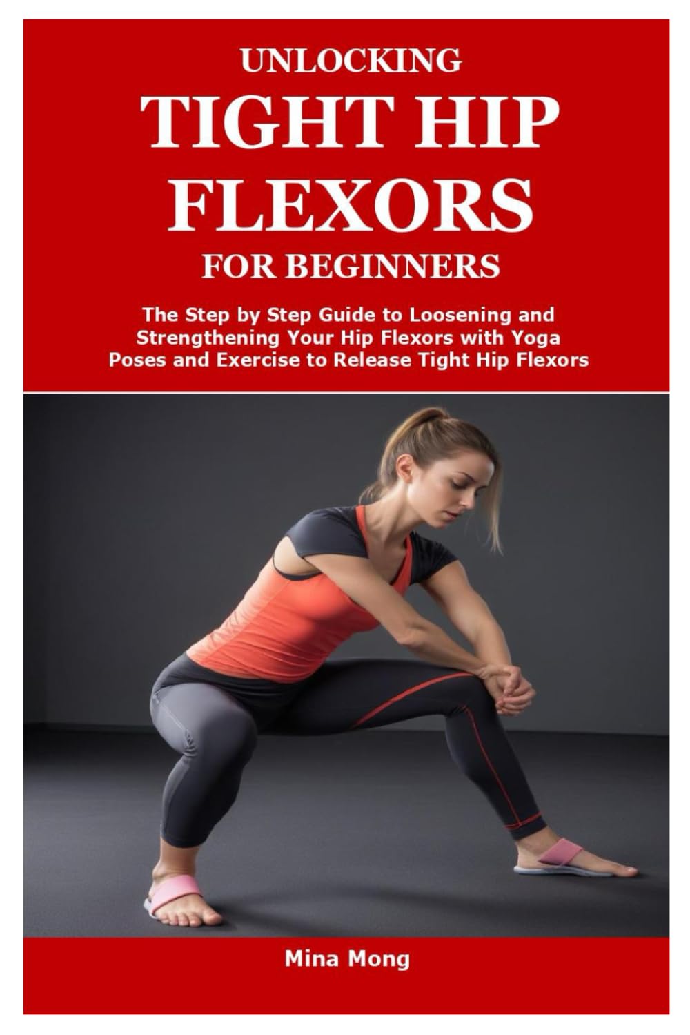 UNLOCKING TIGHT HIP FLEXORS FOR BEGINNERS: The Step by Step Guide to Loosening and Strengthening Your Hip Flexors with Yoga Poses and Exercise to Release Tight Hip Flexors