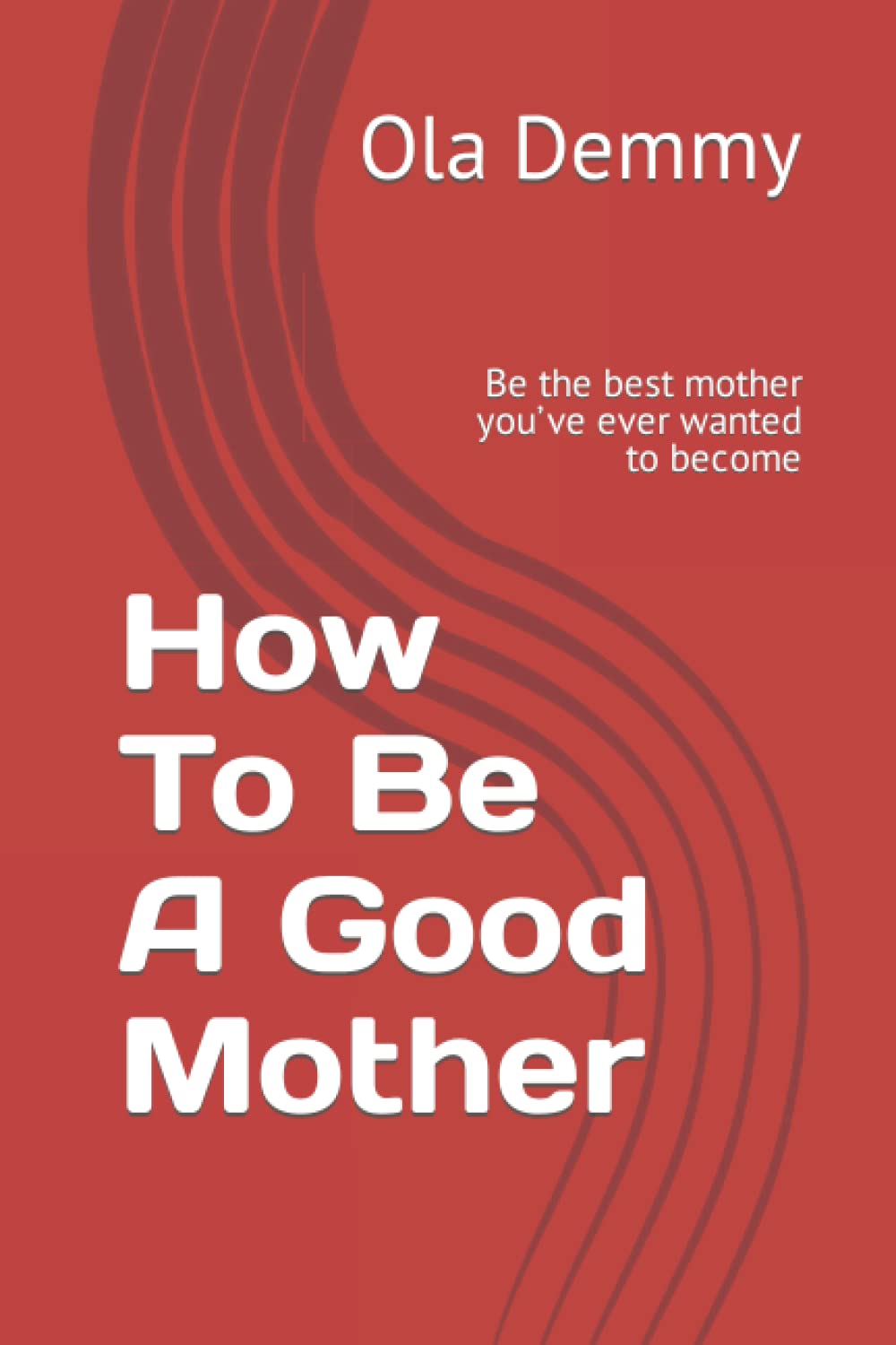How To Be A Good Mother: Be the best mother you’ve ever wanted to become