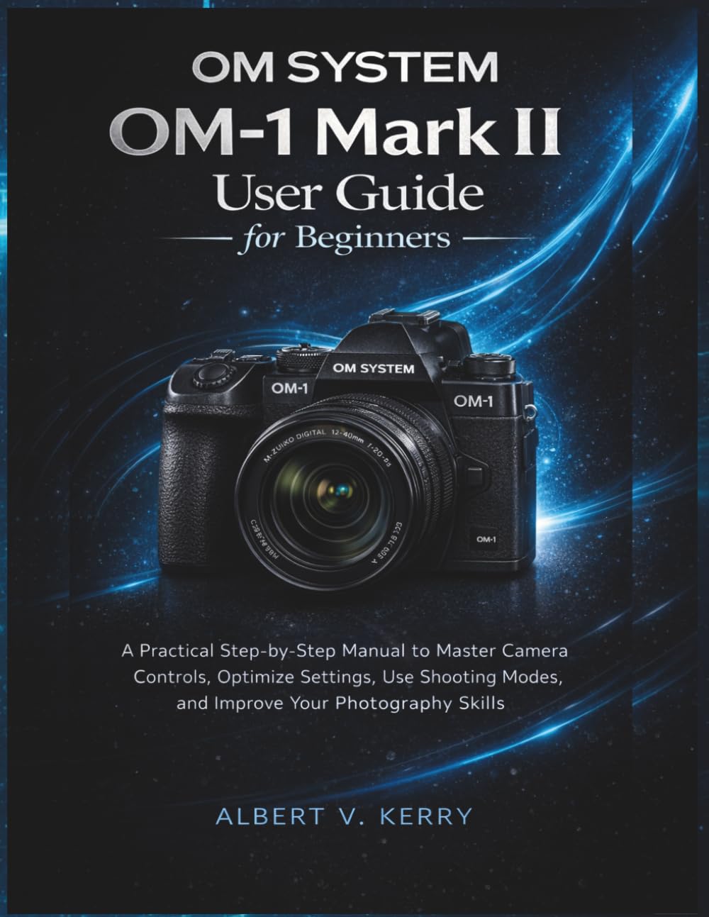 OM System OM-1 Mark II User Guide for Beginners: A Practical Step-by-Step Manual to Master Camera Controls, Optimize Settings, Use Shooting Modes, and Improve Your Photography Skills