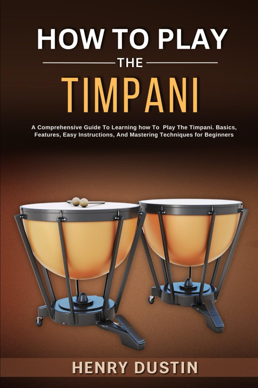 HOW TO PLAY THE TIMPANI: A Comprehensive Guide To Learning how To Play The Timpani. Basics, Features, Easy Instructions, And Mastering Techniques for Beginners