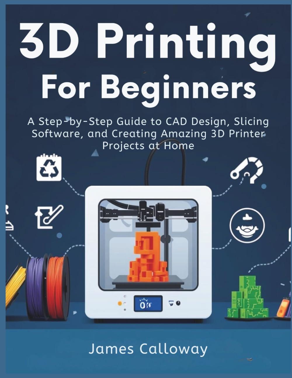 3D PRINTING FOR BEGINNERS: A Step-by-Step Guide to CAD Design, Slicing Software, and Creating Amazing 3D Printer Projects at Home