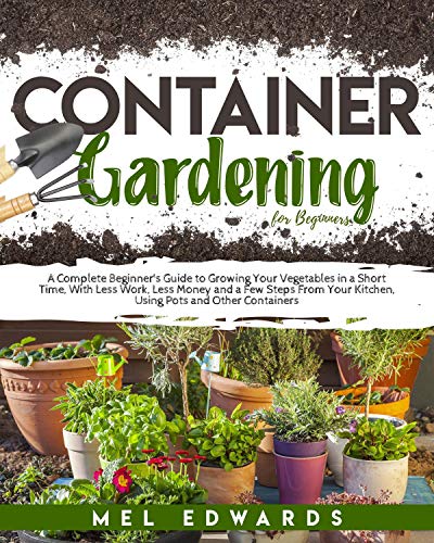 Container Gardening for Beginners: A Beginner's Guide to Growing Your Vegetables in a Short Time, With Less Work, Less Money and a Few Steps From Your Kitchen, Using Pots and Other Containers
