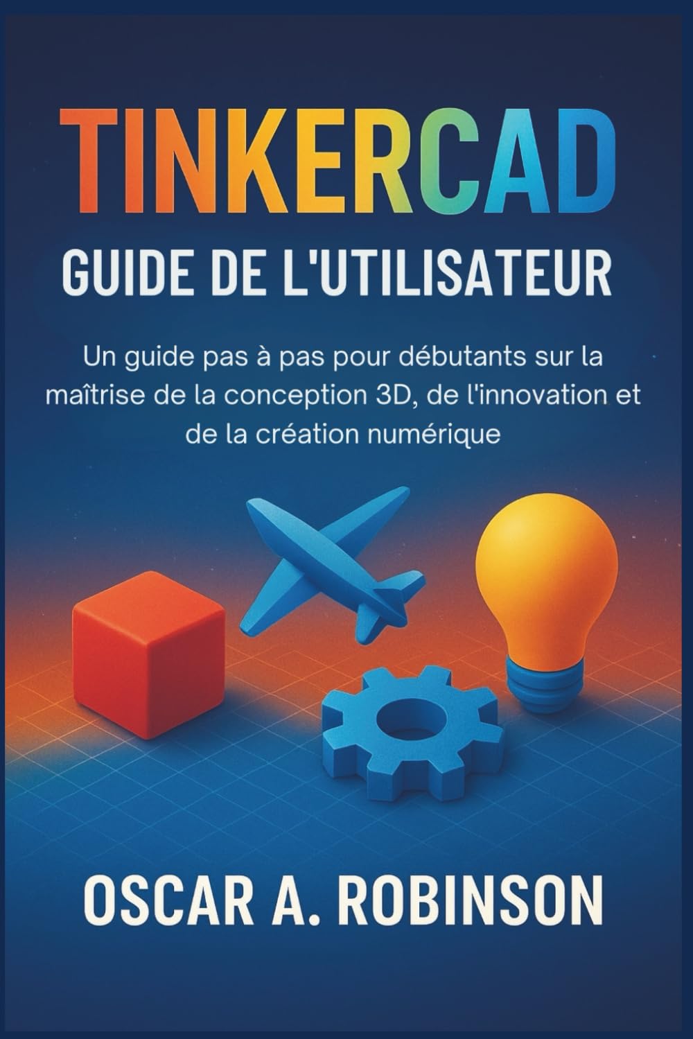 Tinkercad Guide De L'utilisateur: Un guide pas à pas pour débutants sur la maîtrise de la conception 3D, de l'innovation et de la création numérique