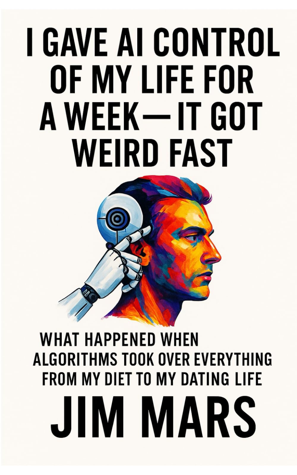 I Gave AI Control of My Life for a Week, It Got Weird Fast: What Happened When Algorithms Took Over Everything from My Diet to My Dating Life ... of Reckless Experiments in Modern Living)