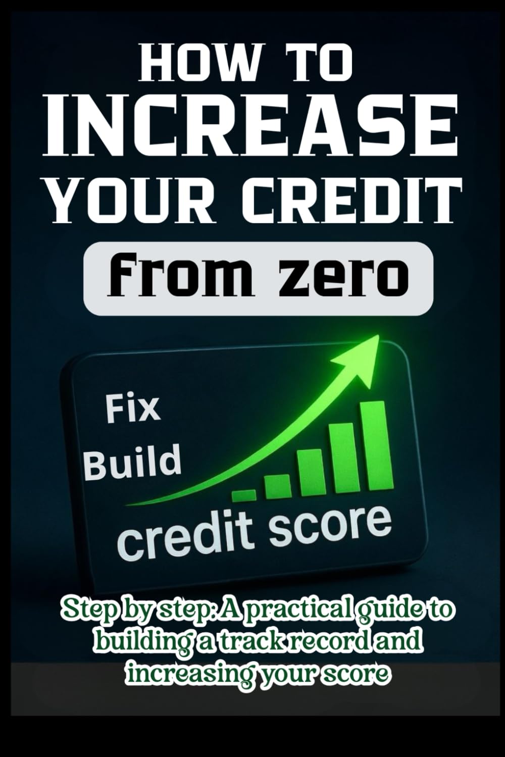 HOW TO INCREASE YOUR CREDIT FROM ZERO STEP BY STEP; A PRACTICAL GUIDE TO BUILDING YOUR CREDIT HISTORY, INCREASING YOUR SCORE, AND REPAIRING IT: A PRACTICAL STEP-BY-STEP GUIDE AND A 30/60/90 DAY PLAN